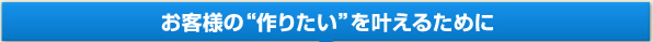 お客様の「作りたい」を叶えるために