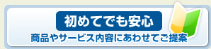 初めてでも安心。商品やサービス内容にあわせてご提案