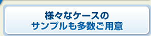 様々なケースのサンプルも多数ご用意